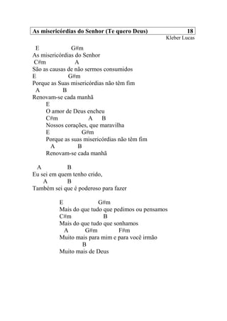 As misericórdias do Senhor (Te quero Deus) 18
Kleber Lucas
E G#m
As misericórdias do Senhor
C#m A
São as causas de não sermos consumidos
E G#m
Porque as Suas misericórdias não têm fim
A B
Renovam-se cada manhã
E
O amor de Deus encheu
C#m A B
Nossos corações, que maravilha
E G#m
Porque as suas misericórdias não têm fim
A B
Renovam-se cada manhã
A B
Eu sei em quem tenho crido,
A B
Também sei que é poderoso para fazer
E G#m
Mais do que tudo que pedimos ou pensamos
C#m B
Mais do que tudo que sonhamos
A G#m F#m
Muito mais para mim e para você irmão
B
Muito mais de Deus
 