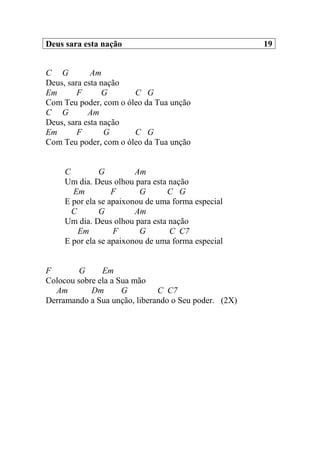Deus sara esta nação 19
C G Am
Deus, sara esta nação
Em F G C G
Com Teu poder, com o óleo da Tua unção
C G Am
Deus, sara esta nação
Em F G C G
Com Teu poder, com o óleo da Tua unção
C G Am
Um dia. Deus olhou para esta nação
Em F G C G
E por ela se apaixonou de uma forma especial
C G Am
Um dia. Deus olhou para esta nação
Em F G C C7
E por ela se apaixonou de uma forma especial
F G Em
Colocou sobre ela a Sua mão
Am Dm G C C7
Derramando a Sua unção, liberando o Seu poder. (2X)
 