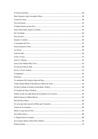 O Exército de Deus ..................................................................................................................... 38
Bom Estarmos Aqui Louvando a Deus....................................................................................... 39
Caiam Por Terra.......................................................................................................................... 40
Povo de Guerra............................................................................................................................ 41
O Senhor Reina em Seu Povo ..................................................................................................... 42
Santo Santo Santo, Santo é o Senhor .......................................................................................... 43
Ele é Exaltado ............................................................................................................................. 44
Flua em mim ............................................................................................................................... 45
Grande é o Senhor....................................................................................................................... 46
A mensagem da Cruz .................................................................................................................. 47
Nosso General é Cristo................................................................................................................ 48
Ao Único..................................................................................................................................... 49
Leão de Judá................................................................................................................................ 50
Como a Corça.............................................................................................................................. 51
Jesus é a Aliança ......................................................................................................................... 52
Jesus Cristo Mudou Meu Viver................................................................................................... 53
O Leão da Tribo de Judá ............................................................................................................. 54
Jeová é o Teu Cavaleiro .............................................................................................................. 55
Consagração................................................................................................................................ 56
Profetizar..................................................................................................................................... 57
Te exaltamos Oh Cordeiro Santo de Deus .................................................................................. 58
Venho Senhor Minha Vida Oferecer (Oferta de Amor ............................................................... 59
Os Que Confiam no Senhor (Autoridade e Poder)...................................................................... 60
O Caminho de Deus é Perfeito.................................................................................................... 61
Senhor eu não sou nada diante do teu poder (Livre Acesso) ...................................................... 62
Quão Formoso és (Maravilhoso)................................................................................................. 63
Não Há Deus Maior .................................................................................................................... 64
Eu creio que tudo é possível (Mais que Vencedor)..................................................................... 65
Ventos de Avivamento................................................................................................................ 66
Maior é o que está em Nós.......................................................................................................... 67
Nos Galhos Secos........................................................................................................................ 68
A Alegria Está no Coração.......................................................................................................... 69
Se eu quiser adorar a Deus (Para Adorar)................................................................................... 70
Poderoso Deus............................................................................................................................. 71
 