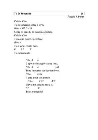 Tu és Soberano 20
Ângela J. Perez
E G#m C#m
Tu és soberano sobre a terra,
G#m A B7 E A/B
Sobre os céus tu és Senhor, absoluto.
E G#m C#m
Tudo que existe e acontece
G#m A
Tu o sabes muito bem,
B B7 E
Tu és tremendo.
F#m A E
E apesar desta glória que tens,
F#m A E A/B
Tu te importas comigo também,
C#m G#m
E este amor tão grande
C#m F#7 A/B
Eleva-me, amarra-me a ti,
B7 E
Tu és tremendo!
 