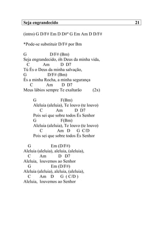 Seja engrandecido 21
(intro) G D/F# Em D D#º G Em Am D D/F#
*Pode-se substituir D/F# por Bm
G D/F# (Bm)
Seja engrandecido, óh Deus da minha vida,
C Am D D7
Tú És o Deus da minha salvação,
G D/F# (Bm)
És a minha Rocha, a minha segurança
C Am D D7
Meus lábios sempre Te exaltarão (2x)
G F(Bm)
Aleluia (aleluia), Te louvo (te louvo)
C Am D D7
Pois sei que sobre todos És Senhor
G F(Bm)
Aleluia (aleluia), Te louvo (te louvo)
C Am D G C/D
Pois sei que sobre todos És Senhor
G Em (D/F#)
Aleluia (aleluia), aleluia, (aleluia),
C Am D D7
Aleluia, louvemos ao Senhor
G Em (D/F#)
Aleluia (aleluia), aleluia, (aleluia),
C Am D G ( C/D )
Aleluia, louvemos ao Senhor
 