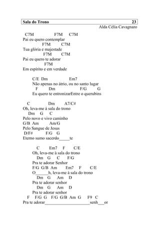Sala do Trono 23
Alda Célia Cavagnaro
C7M F7M C7M
Pai eu quero contemplar
F7M C7M
Tua glória e majestade
F7M C7M
Pai eu quero te adorar
F7M
Em espírito e em verdade
C/E Dm Em7
Não apenas no átrio, ou no santo lugar
F Dm F/G G
Eu quero te entronizarEntre o querubins
C Dm A7/C#
Oh, leva-me à sala do trono
Dm G C
Pelo novo e vivo caminho
G/B Am Am/G
Pelo Sangue de Jesus
D/F# F/G G
Eterno sumo sacerdo_____te
C Em7 F C/E
Oh, leva-me à sala do trono
Dm G C F/G
Pra te adorar Senhor
F/G G/B Am Em7 F C/E
O______h, leva-me à sala do trono
Dm G Am D
Pra te adorar senhor
Dm G Am D
Pra te adorar senhor
F F/G G F/G G/B Am G F9 C
Pra te adorar_____________________senh___or
 