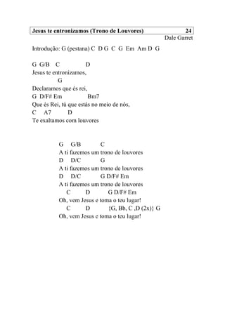 Jesus te entronizamos (Trono de Louvores) 24
Dale Garret
Introdução: G (pestana) C D G C G Em Am D G
G G/B C D
Jesus te entronizamos,
G
Declaramos que és rei,
G D/F# Em Bm7
Que és Rei, tú que estás no meio de nós,
C A7 D
Te exaltamos com louvores
G G/B C
A ti fazemos um trono de louvores
D D/C G
A ti fazemos um trono de louvores
D D/C G D/F# Em
A ti fazemos um trono de louvores
C D G D/F# Em
Oh, vem Jesus e toma o teu lugar!
C D {G, Bb, C ,D (2x)} G
Oh, vem Jesus e toma o teu lugar!
 