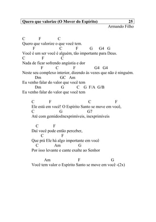Quero que valorize (O Mover do Espírito) 25
Armando Filho
C F C
Quero que valorize o que você tem.
F C F G G4 G
Você é um ser você é alguém, tão importante para Deus.
C F C
Nada de ficar sofrendo angústia e dor
F C F G4 G4
Neste seu complexo interior, dizendo às vezes que não é ninguém.
Dm GC Am
Eu venho falar do valor que você tem
Dm G C G F/A G/B
Eu venho falar do valor que você tem
C F C F
Ele está em você! O Espírito Santo se move em você,
C G G7
Até com gemidosInexprimíveis, inexprimíveis
C F
Daí você pode então perceber,
C F
Que prá Ele há algo importante em você
C Am G
Por isso levante e cante exalte ao Senhor
Am F G
Você tem valor o Espírito Santo se move em você -(2x)
 