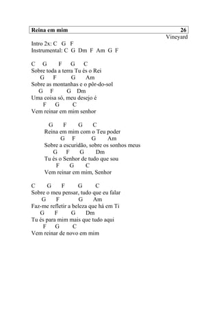 Reina em mim 26
Vineyard
Intro 2x: C G F
Instrumental: C G Dm F Am G F
C G F G C
Sobre toda a terra Tu és o Rei
G F G Am
Sobre as montanhas e o pôr-do-sol
G F G Dm
Uma coisa só, meu desejo é
F G C
Vem reinar em mim senhor
G F G C
Reina em mim com o Teu poder
G F G Am
Sobre a escuridão, sobre os sonhos meus
G F G Dm
Tu és o Senhor de tudo que sou
F G C
Vem reinar em mim, Senhor
C G F G C
Sobre o meu pensar, tudo que eu falar
G F G Am
Faz-me refletir a beleza que há em Ti
G F G Dm
Tu és para mim mais que tudo aqui
F G C
Vem reinar de novo em mim
 