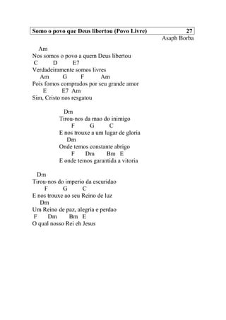 Somo o povo que Deus libertou (Povo Livre) 27
Asaph Borba
Am
Nos somos o povo a quem Deus libertou
C D E7
Verdadeiramente somos livres
Am G F Am
Pois fomos comprados por seu grande amor
E E7 Am
Sim, Cristo nos resgatou
Dm
Tirou-nos da mao do inimigo
F G C
E nos trouxe a um lugar de gloria
Dm
Onde temos constante abrigo
F Dm Bm E
E onde temos garantida a vitoria
Dm
Tirou-nos do imperio da escuridao
F G C
E nos trouxe ao seu Reino de luz
Dm
Um Reino de paz, alegria e perdao
F Dm Bm E
O qual nosso Rei eh Jesus
 