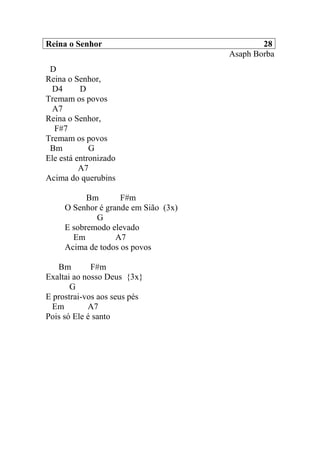 Reina o Senhor 28
Asaph Borba
D
Reina o Senhor,
D4 D
Tremam os povos
A7
Reina o Senhor,
F#7
Tremam os povos
Bm G
Ele está entronizado
A7
Acima do querubins
Bm F#m
O Senhor é grande em Sião (3x)
G
E sobremodo elevado
Em A7
Acima de todos os povos
Bm F#m
Exaltai ao nosso Deus {3x}
G
E prostrai-vos aos seus pés
Em A7
Pois só Ele é santo
 