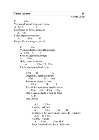 Vimos Adorar 29
Kleber Lucas
E C#m
Viemos adorar o Cristo que venceu
A F#m A C
E derramar os nossos corações
A Gm
Como expressão de amor
A F#m E
Porque Ele se entregou por nós
E C#m
Viemos adorar Jesus o Rei dos reis
A F#m A B
Só Ele é digno de adoração
A F#m
O Seu trono é sublime
A F#m B E Ebm
E o Seu reino resplandece luz
C#m B A
Querubins, Serafins adoram
F#m E Ebm
Prostrados diante do trono
C#m B A
E os vinte e quatro anciãos declaram
F#m C#m F#m C#m
Que o Leão de Judá, a Raiz de Davi
A B
Que venceu
A E B C#m
Aleluia, Aleluia
A C#m F#m B
Bendito é o Rei que vem em nome do Senhor!
A E B C#m
Aleluia, Aleluia
A C#m F#m B E
Jesus Bendito Cristo Rei e Sal va dor!
 