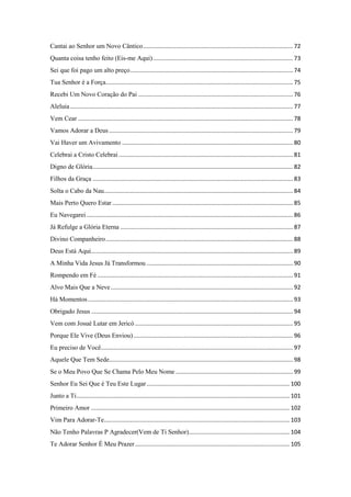 Cantai ao Senhor um Novo Cântico............................................................................................ 72
Quanta coisa tenho feito (Eis-me Aqui)...................................................................................... 73
Sei que foi pago um alto preço.................................................................................................... 74
Tua Senhor é a Força................................................................................................................... 75
Recebi Um Novo Coração do Pai ............................................................................................... 76
Aleluia......................................................................................................................................... 77
Vem Cear .................................................................................................................................... 78
Vamos Adorar a Deus ................................................................................................................. 79
Vai Haver um Avivamento ......................................................................................................... 80
Celebrai a Cristo Celebrai ........................................................................................................... 81
Digno de Glória........................................................................................................................... 82
Filhos da Graça ........................................................................................................................... 83
Solta o Cabo da Nau.................................................................................................................... 84
Mais Perto Quero Estar ............................................................................................................... 85
Eu Navegarei............................................................................................................................... 86
Já Refulge a Glória Eterna .......................................................................................................... 87
Divino Companheiro................................................................................................................... 88
Deus Está Aqui............................................................................................................................ 89
A Minha Vida Jesus Já Transformou .......................................................................................... 90
Rompendo em Fé ........................................................................................................................ 91
Alvo Mais Que a Neve................................................................................................................ 92
Há Momentos.............................................................................................................................. 93
Obrigado Jesus ............................................................................................................................ 94
Vem com Josué Lutar em Jericó ................................................................................................. 95
Porque Ele Vive (Deus Enviou).................................................................................................. 96
Eu preciso de Você...................................................................................................................... 97
Aquele Que Tem Sede................................................................................................................. 98
Se o Meu Povo Que Se Chama Pelo Meu Nome ........................................................................ 99
Senhor Eu Sei Que é Teu Este Lugar........................................................................................ 100
Junto a Ti................................................................................................................................... 101
Primeiro Amor .......................................................................................................................... 102
Vim Para Adorar-Te.................................................................................................................. 103
Não Tenho Palavras P Agradecer(Vem de Ti Senhor).............................................................. 104
Te Adorar Senhor É Meu Prazer............................................................................................... 105
 