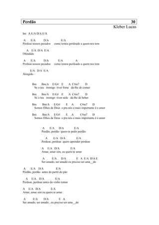 Perdão 30
Kleber Lucas
Int: A E/A D/A E/A
A E/A D/A E/A
Perdoai nossos pecados como temos perdoado a quem nos tem
A E/A D/A E/A
Ofendido
A E/A D/A E/A A
Perdoai nossos pecados como temos perdoado a quem nos tem
E/A D/A E/A
Atingido
Bm Bm/A E/G# E A C#m7 D
Se o teu inimigo tiver fome dá-lhe de comer
Bm Bm/A E/G# E A C#m7 D
Se o teu inimigo tiver sede dá-lhe de beber
Bm Bm/A E/G# E A C#m7 D
Somos filhos de Deus e pra nós o mais importante é o amor
Bm Bm/A E/G# E A C#m7 D
Somos filhos de Deus e pra nós o mais importante é o amor
A E/A D/A E/A
Perdão, perdão quero te pedir perdão
A E/A D/A E/A
Perdoar, perdoar quero aprender perdoar
A E/A D/A E/A
Amar, amar sim, eu quero te amar
A E/A D/A E A E/A D/A E
Ser amado, ser amado eu preciso ser ama__do
A E/A D/A E/A
Perdão, perdão antes do partir do pão
A E/A D/A E/A
Perdoar, perdoar antes do vinho tomar
A E/A D/A E/A
Amar, amar sim eu quero te amar
A E/A D/A E A
Ser amado, ser amado , eu preciso ser ama__do
 