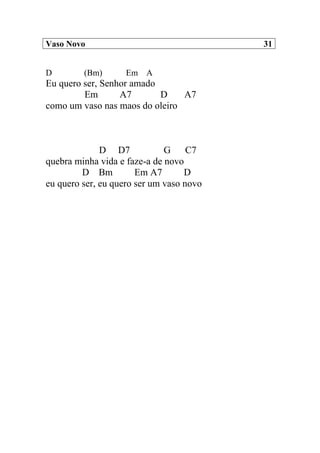 Vaso Novo 31
D (Bm) Em A
Eu quero ser, Senhor amado
Em A7 D A7
como um vaso nas maos do oleiro
D D7 G C7
quebra minha vida e faze-a de novo
D Bm Em A7 D
eu quero ser, eu quero ser um vaso novo
 