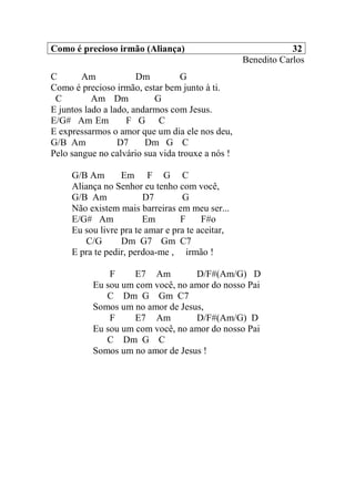 Como é precioso irmão (Aliança) 32
Benedito Carlos
C Am Dm G
Como é precioso irmão, estar bem junto à ti.
C Am Dm G
E juntos lado a lado, andarmos com Jesus.
E/G# Am Em F G C
E expressarmos o amor que um dia ele nos deu,
G/B Am D7 Dm G C
Pelo sangue no calvário sua vida trouxe a nós !
G/B Am Em F G C
Aliança no Senhor eu tenho com você,
G/B Am D7 G
Não existem mais barreiras em meu ser...
E/G# Am Em F F#o
Eu sou livre pra te amar e pra te aceitar,
C/G Dm G7 Gm C7
E pra te pedir, perdoa-me , irmão !
F E7 Am D/F#(Am/G) D
Eu sou um com você, no amor do nosso Pai
C Dm G Gm C7
Somos um no amor de Jesus,
F E7 Am D/F#(Am/G) D
Eu sou um com você, no amor do nosso Pai
C Dm G C
Somos um no amor de Jesus !
 