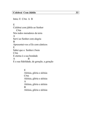 Celebrai Com Júbilo 33
Intro: E C#m A B
E
Celebrai com júbilo ao Senhor
C#m
Nós todos moradores da terra
A
Servi ao Senhor com alegria
B
Apresentai-vos a Ele com cânticos
E
Sabei que o Senhor é bom
C#m
E eterna é a sua bondade
A B
E a sua fidelidade, de geração, a geração
E
Aleluia, glória e aleluia
C#m
Aleluia, glória e aleluia
A
Aleluia, glória e aleluia
B
Aleluia, glória e aleluia
 