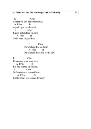 A Terra vai um dia contemplar (Ele Voltará) 34
E C#m
A terra vai um dia contemplar,
A F#m B
Aquele que um dia virá,
E C#m
E com autoridade julgará:
A F#m B
Toda terra se ajoelhará.
E C#m
Oh! aleluia! Ele voltará!
A F#m B
Oh! aleluia! Para me levar! (2x)
E C#m
Uma nova terra aqui será
A F#m B
E a paz nunca se findará.
E C#m
Oh! como será maravilhoso
A F#m B
Contemplar, sim, o meu Criador.
 