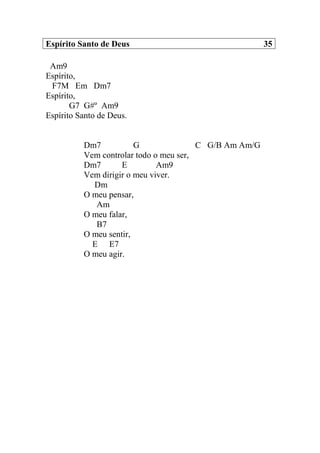 Espírito Santo de Deus 35
Am9
Espírito,
F7M Em Dm7
Espírito,
G7 G#º Am9
Espírito Santo de Deus.
Dm7 G C G/B Am Am/G
Vem controlar todo o meu ser,
Dm7 E Am9
Vem dirigir o meu viver.
Dm
O meu pensar,
Am
O meu falar,
B7
O meu sentir,
E E7
O meu agir.
 