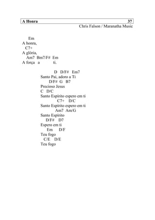 A Honra 37
Chris Falson / Maranatha Music
Em
A honra,
C7+
A glória,
Am7 Bm7/F# Em
A força a ti.
D D/F# Em7
Santo Pai, adoro a Ti
D/F# G B7
Precioso Jesus
C D/C
Santo Espírito espero em ti
C7+ D/C
Santo Espírito espero em ti
Am7 Am/G
Santo Espírito
D/F# D7
Espero em ti
Em D/F
Teu fogo
C/E D/E
Teu fogo
 