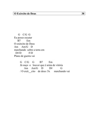 O Exército de Deus 38
G C/G G
Eu posso escutar
B7 Em
O exército de Deus
Am Am/G D
marchando sobre a terra em
D#/D F/D
Plano de guerra vai
G C/G G B7 Em
Já ouço o louvor que é arma de vitória
Am Am/G D D# G
/ O exér__cito de deus /3x marchando vai
 