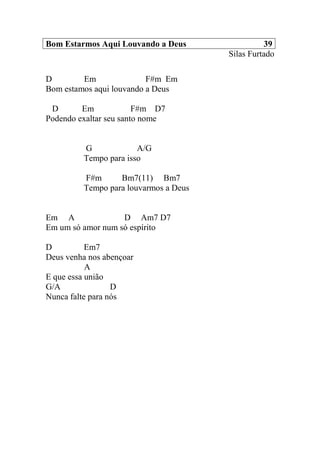 Bom Estarmos Aqui Louvando a Deus 39
Silas Furtado
D Em F#m Em
Bom estamos aqui louvando a Deus
D Em F#m D7
Podendo exaltar seu santo nome
G A/G
Tempo para isso
F#m Bm7(11) Bm7
Tempo para louvarmos a Deus
Em A D Am7 D7
Em um só amor num só espírito
D Em7
Deus venha nos abençoar
A
E que essa união
G/A D
Nunca falte para nós
 