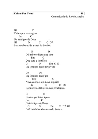 Caiam Por Terra 40
Comunidade do Rio de Janeiro
G9 D
Caiam por terra agora
Em C
Os inimigos de Deus
G9 D C C D7
Seja estabelecida a casa do Senhor.
G D
O Senhor é Deus que sara
Em C
Que cura e santifica
G D Em C D
Ele tem nos dado nova vida
G9 D9
Ele tem nos dado um
Em C
Novo cântico, um novo espírito
G D C D7
Com nossos lábios vamos proclamar.
G D
Caíram por terra agora
Em C
Os inimigos de Deus
G D Em C D7 G9
Está estabelecida a casa do Senhor
 