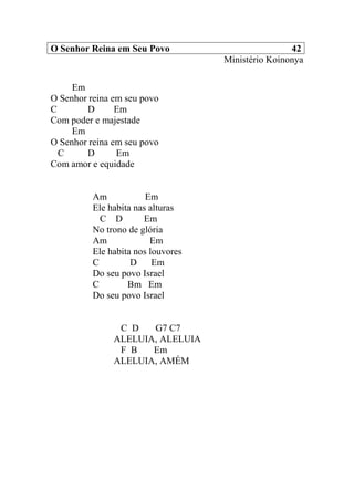 O Senhor Reina em Seu Povo 42
Ministério Koinonya
Em
O Senhor reina em seu povo
C D Em
Com poder e majestade
Em
O Senhor reina em seu povo
C D Em
Com amor e equidade
Am Em
Ele habita nas alturas
C D Em
No trono de glória
Am Em
Ele habita nos louvores
C D Em
Do seu povo Israel
C Bm Em
Do seu povo Israel
C D G7 C7
ALELUIA, ALELUIA
F B Em
ALELUIA, AMÉM
 