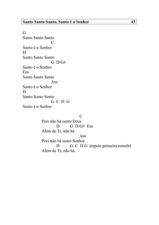 Santo Santo Santo, Santo é o Senhor 43
G
Santo Santo Santo
C
Santo é o Senhor
D
Santo Santo Santo
G D/G#
Santo é o Senhor
Em
Santo Santo Santo
Am
Santo é o Senhor
D
Santo Santo Santo
G C D G
Santo é o Senhor
C
Pois não há outro Deus
D G D/G# Em
Além de Ti, não há
Am
Pois não há outro Senhor
D G C D G (repete primeira estrofe)
Além de Ti, não há.
 