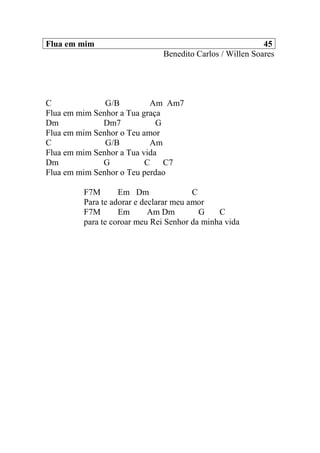 Flua em mim 45
Benedito Carlos / Willen Soares
C G/B Am Am7
Flua em mim Senhor a Tua graça
Dm Dm7 G
Flua em mim Senhor o Teu amor
C G/B Am
Flua em mim Senhor a Tua vida
Dm G C C7
Flua em mim Senhor o Teu perdao
F7M Em Dm C
Para te adorar e declarar meu amor
F7M Em Am Dm G C
para te coroar meu Rei Senhor da minha vida
 