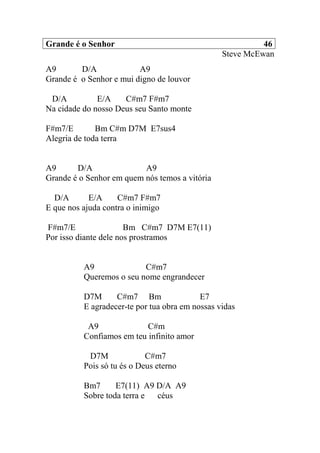 Grande é o Senhor 46
Steve McEwan
A9 D/A A9
Grande é o Senhor e mui digno de louvor
D/A E/A C#m7 F#m7
Na cidade do nosso Deus seu Santo monte
F#m7/E Bm C#m D7M E7sus4
Alegria de toda terra
A9 D/A A9
Grande é o Senhor em quem nós temos a vitória
D/A E/A C#m7 F#m7
E que nos ajuda contra o inimigo
F#m7/E Bm C#m7 D7M E7(11)
Por isso diante dele nos prostramos
A9 C#m7
Queremos o seu nome engrandecer
D7M C#m7 Bm E7
E agradecer-te por tua obra em nossas vidas
A9 C#m
Confiamos em teu infinito amor
D7M C#m7
Pois só tu és o Deus eterno
Bm7 E7(11) A9 D/A A9
Sobre toda terra e céus
 