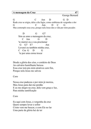 A mensagem da Cruz 47
George Bernard
G C Am D G D
Rude cruz se erigiu, dela o dia fugiu, como emblema de vergonha e dor
G C Am D C G
Mas contemplo essa cruz, porque nela Jesus deu a vida por mim pecador.
D G G7
Sim eu amo a mensagem da cruz,
C Am G D
'te morrer eu a vou proclamar
G G7 E7 Am
Levarei eu também minha cruz,
C Cm G D G
'te por uma coroa trocar
Desde a glória dos céus, o cordeiro de Deus
Ao calvário humilhante baixou
Essa cruz tem pra mim atrativos sem fim,
Porque nela Jesus me salvou
Coro
Nessa cruz padeceu e por mim já morreu,
Meu Jesus para dar-me perdão
E eu me alegro na cruz, dela vem graça e luz,
Para minha santificação
Coro
Eu aqui com Jesus, a vergonha da cruz
Quero sempre levar e sofrer
Cristo vem me buscar, e com Ele no lar
Uma parte da glória hei de ter
 