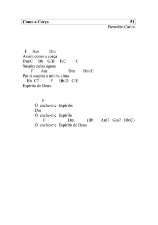 Como a Corça 51
Benedito Carlos
F Am Dm
Assim como a corça
Dm/C Bb G/B F/C C
Suspira pelas águas
F Am Dm Dm/C
Por ti suspira a minha alma
Bb C7 F Bb/D C/E
Espírito de Deus.
F
Ó enche-me Espírito;
Dm
Ó enche-me Espírito
F Dm (Bb Am7 Gm7 Bb/C)
Ó enche-me Espírito de Deus
 