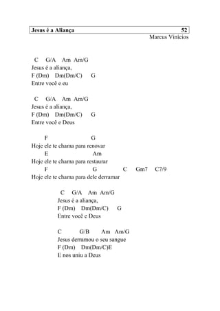Jesus é a Aliança 52
Marcus Vinícios
C G/A Am Am/G
Jesus é a aliança,
F (Dm) Dm(Dm/C) G
Entre você e eu
C G/A Am Am/G
Jesus é a aliança,
F (Dm) Dm(Dm/C) G
Entre você e Deus
F G
Hoje ele te chama para renovar
E Am
Hoje ele te chama para restaurar
F G C Gm7 C7/9
Hoje ele te chama para dele derramar
C G/A Am Am/G
Jesus é a aliança,
F (Dm) Dm(Dm/C) G
Entre você e Deus
C G/B Am Am/G
Jesus derramou o seu sangue
F (Dm) Dm(Dm/C)E
E nos uniu a Deus
 