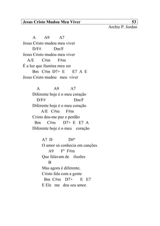 Jesus Cristo Mudou Meu Viver 53
Archie P. Jordan
A A9 A7
Jesus Cristo mudou meu viver
D/F# Dm/F
Jesus Cristo mudou meu viver
A/E C#m F#m
É a luz que ilumina meu ser
Bm C#m D7+ E E7 A E
Jesus Cristo mudou meu viver
A A9 A7
Diferente hoje é o meu coração
D/F# Dm/F
Diferente hoje é o meu coração
A/E C#m F#m
Cristo deu-me paz e perdão
Bm C#m D7+ E E7 A
Diferente hoje é o meu coração
A7 D D#º
O amor só conhecia em canções
A9 Fº F#m
Que falavam de ilusões
B
Mas agora é diferente,
Cristo fala com a gente
Bm C#m D7+ E E7
E Ele me deu seu amor.
 