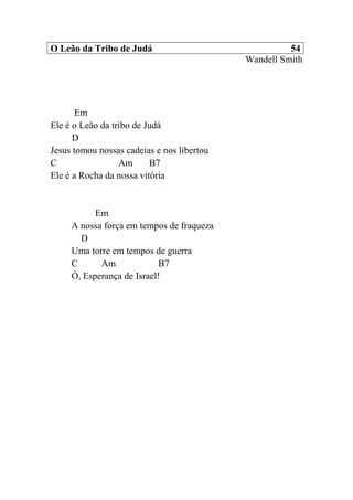 O Leão da Tribo de Judá 54
Wandell Smith
Em
Ele é o Leão da tribo de Judá
D
Jesus tomou nossas cadeias e nos libertou
C Am B7
Ele é a Rocha da nossa vitória
Em
A nossa força em tempos de fraqueza
D
Uma torre em tempos de guerra
C Am B7
Ó, Esperança de Israel!
 
