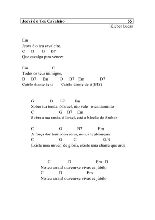 Jeová é o Teu Cavaleiro 55
Kleber Lucas
Em
Jeová é o teu cavaleiro,
C D G B7
Que cavalga para vencer
Em C
Todos os teus inimigos,
D B7 Em D B7 Em D7
Cairão diante de ti Cairão diante de ti (BIS)
G D B7 Em
Sobre tua tenda, ó Israel, não vale encantamento
C G B7 Em
Sobre a tua tenda, ó Israel, está a bênção do Senhor
C G B7 Em
A força dos teus opressores, nunca te alcançará
C G C G/B
Existe uma nuvem de glória, existe uma chama que arde
C D Em D
No teu arraial ouvem-se vivas de júbilo
C D Em
No teu arraial ouvem-se vivas de júbilo
 