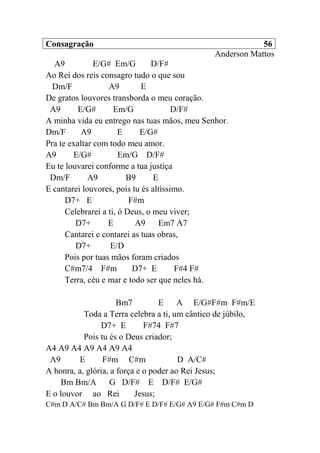 Consagração 56
Anderson Mattos
A9 E/G# Em/G D/F#
Ao Rei dos reis consagro tudo o que sou
Dm/F A9 E
De gratos louvores transborda o meu coração.
A9 E/G# Em/G D/F#
A minha vida eu entrego nas tuas mãos, meu Senhor.
Dm/F A9 E E/G#
Pra te exaltar com todo meu amor.
A9 E/G# Em/G D/F#
Eu te louvarei conforme a tua justiça
Dm/F A9 B9 E
E cantarei louvores, pois tu és altíssimo.
D7+ E F#m
Celebrarei a ti, ó Deus, o meu viver;
D7+ E A9 Em7 A7
Cantarei e contarei as tuas obras,
D7+ E/D
Pois por tuas mãos foram criados
C#m7/4 F#m D7+ E F#4 F#
Terra, céu e mar e todo ser que neles há.
Bm7 E A E/G#F#m F#m/E
Toda a Terra celebra a ti, um cântico de júbilo,
D7+ E F#74 F#7
Pois tu és o Deus criador;
A4 A9 A4 A9 A4 A9 A4
A9 E F#m C#m D A/C#
A honra, a, glória, a força e o poder ao Rei Jesus;
Bm Bm/A G D/F# E D/F# E/G#
E o louvor ao Rei Jesus;
C#m D A/C# Bm Bm/A G D/F# E D/F# E/G# A9 E/G# F#m C#m D
 