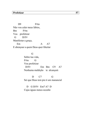 Profetizar 57
D9 F#m
Não vou calar meus lábios,
Bm F#m
Vou profetizar
G D/F#
Manifestar a graça,
Em A A7
E abençoar a quem Deus quer libertar
G
Sobre tua vida,
F#m G
Vou profetizar
D/F# Em Bm C9 A7
Nenhuma maldição te alcançará
D C7 G
Sei que Deus tem pra ti um manancial
D G D/F# Em7 A7 D
Cujas águas nunca secarão
 