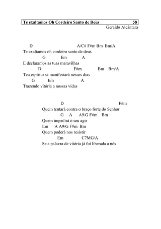 Te exaltamos Oh Cordeiro Santo de Deus 58
Geraldo Alcântara
D A/C# F#m Bm Bm/A
Te exaltamos oh cordeiro santo de deus
G Em A
E declaramos as tuas maravilhas
D F#m Bm Bm/A
Teu espírito se manifestará nesses dias
G Em A
Trazendo vitória a nossas vidas
D F#m
Quem tentará contra o braço forte do Senhor
G A A9/G F#m Bm
Quem impedirá o seu agir
Em A A9/G F#m Bm
Quem poderá nos resistir
Em C7MG/A
Se a palavra de vitória já foi liberada a nós
 