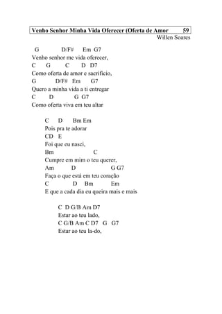 Venho Senhor Minha Vida Oferecer (Oferta de Amor 59
Willen Soares
G D/F# Em G7
Venho senhor me vida oferecer,
C G C D D7
Como oferta de amor e sacrifício,
G D/F# Em G7
Quero a minha vida a ti entregar
C D G G7
Como oferta viva em teu altar
C D Bm Em
Pois pra te adorar
CD E
Foi que eu nasci,
Bm C
Cumpre em mim o teu querer,
Am D G G7
Faça o que está em teu coração
C D Bm Em
E que a cada dia eu queira mais e mais
C D G/B Am D7
Estar ao teu lado,
C G/B Am C D7 G G7
Estar ao teu la-do,
 