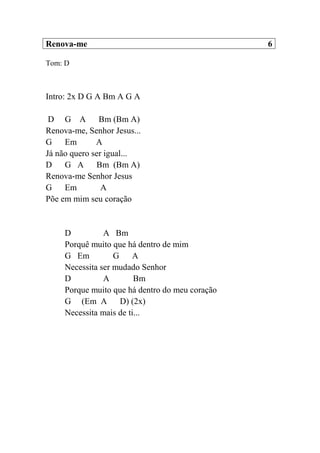 Renova-me 6
Tom: D
Intro: 2x D G A Bm A G A
D G A Bm (Bm A)
Renova-me, Senhor Jesus...
G Em A
Já não quero ser igual...
D G A Bm (Bm A)
Renova-me Senhor Jesus
G Em A
Põe em mim seu coração
D A Bm
Porquê muito que há dentro de mim
G Em G A
Necessita ser mudado Senhor
D A Bm
Porque muito que há dentro do meu coração
G (Em A D) (2x)
Necessita mais de ti...
 