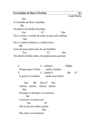 O Caminho de Deus é Perfeito 61
Asaph Borba
Dm
O Caminho de Deus é perfeito
Bb
Na palavra do Senhor há poder
Gm A7 Dm
Ele é a arma, o escudo de todos os que nele confiam
Dm
Ele é a minha fortaleza e a minha força
Bb
Com ele passo pelo meio de um batalhão
Gm A7 Dm
Ele adestra minhas mãos, me prepara para guerrear
F C G(Dm7) D(Bb)
Porque quem é Deus senão o Senhor
F C G(Dm7) Bb A7
E quem é o rochedo senão nosso Deus
Dm Bb Gm A7 Dm
Aleluia, aleluia, aleluia, aleluia
Dm
Persegui os inimigos e os alcancei
Bb
Consumi e os atravessei
Gm A7
Sob os pés do senhor caíram
Dm
Não mais se levantaram
 
