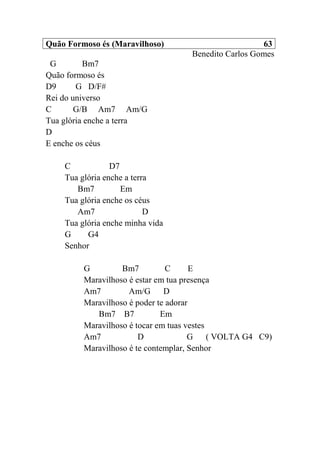 Quão Formoso és (Maravilhoso) 63
Benedito Carlos Gomes
G Bm7
Quão formoso és
D9 G D/F#
Rei do universo
C G/B Am7 Am/G
Tua glória enche a terra
D
E enche os céus
C D7
Tua glória enche a terra
Bm7 Em
Tua glória enche os céus
Am7 D
Tua glória enche minha vida
G G4
Senhor
G Bm7 C E
Maravilhoso é estar em tua presença
Am7 Am/G D
Maravilhoso é poder te adorar
Bm7 B7 Em
Maravilhoso é tocar em tuas vestes
Am7 D G ( VOLTA G4 C9)
Maravilhoso é te contemplar, Senhor
 