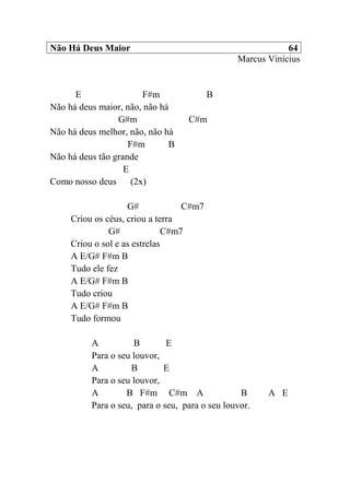 Não Há Deus Maior 64
Marcus Vinícius
E F#m B
Não há deus maior, não, não há
G#m C#m
Não há deus melhor, não, não há
F#m B
Não há deus tão grande
E
Como nosso deus (2x)
G# C#m7
Criou os céus, criou a terra
G# C#m7
Criou o sol e as estrelas
A E/G# F#m B
Tudo ele fez
A E/G# F#m B
Tudo criou
A E/G# F#m B
Tudo formou
A B E
Para o seu louvor,
A B E
Para o seu louvor,
A B F#m C#m A B A E
Para o seu, para o seu, para o seu louvor.
 