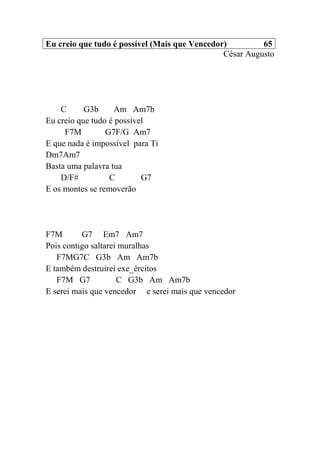 Eu creio que tudo é possível (Mais que Vencedor) 65
César Augusto
C G3b Am Am7b
Eu creio que tudo é possível
F7M G7F/G Am7
E que nada é impossível para Ti
Dm7Am7
Basta uma palavra tua
D/F# C G7
E os montes se removerão
F7M G7 Em7 Am7
Pois contigo saltarei muralhas
F7MG7C G3b Am Am7b
E também destruirei exe_ércitos
F7M G7 C G3b Am Am7b
E serei mais que vencedor e serei mais que vencedor
 