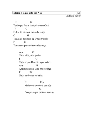 Maior é o que está em Nós 67
Ludmila Feber
C G
Tudo que Jesus conquistou na Cruz
F G
È direito nosso é nossa herança
C G
Todas as bênçãos de Deus pra nós
F G
Tomamos posse é nossa herança
Am C
Toda vida,todo poder
F G
Tudo o que Deus tem para dar
Am G
Abrimos nossa vida pra receber
F G
Nada mais nos resistirá
C Em
Maior é o que está em nós
F G
Do que o que está no mundo.
 