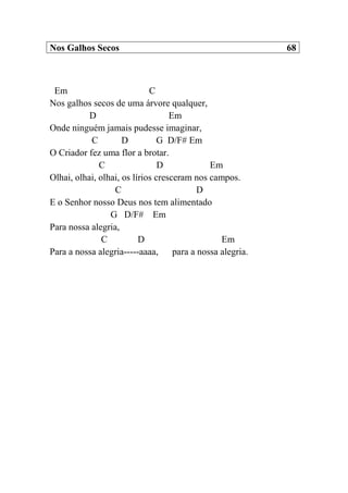 Nos Galhos Secos 68
Em C
Nos galhos secos de uma árvore qualquer,
D Em
Onde ninguém jamais pudesse imaginar,
C D G D/F# Em
O Criador fez uma flor a brotar.
C D Em
Olhai, olhai, olhai, os lírios cresceram nos campos.
C D
E o Senhor nosso Deus nos tem alimentado
G D/F# Em
Para nossa alegria,
C D Em
Para a nossa alegria-----aaaa, para a nossa alegria.
 