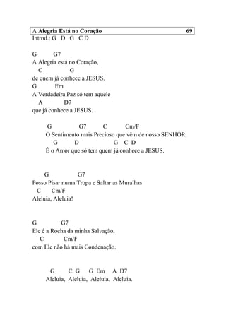 A Alegria Está no Coração 69
Introd.: G D G C D
G G7
A Alegria está no Coração,
C G
de quem já conhece a JESUS.
G Em
A Verdadeira Paz só tem aquele
A D7
que já conhece a JESUS.
G G7 C Cm/F
O Sentimento mais Precioso que vêm de nosso SENHOR.
G D G C D
É o Amor que só tem quem já conhece a JESUS.
G G7
Posso Pisar numa Tropa e Saltar as Muralhas
C Cm/F
Aleluia, Aleluia!
G G7
Ele é a Rocha da minha Salvação,
C Cm/F
com Ele não há mais Condenação.
G C G G Em A D7
Aleluia, Aleluia, Aleluia, Aleluia.
 