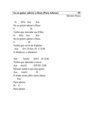 Se eu quiser adorar a Deus (Para Adorar) 70
Silvério Peres
G D/G Am Em
Se eu quiser adorar a Deus
C D
Tenho que entender seu Filho
G D/G Am Em
Se eu quiser adorar a Deus
C D
Tenho que ouvir do Espírito
Em D C D Em D C G/B
E obedecer, e obedecer.
Am Am/G D/F# D G/B
Tenho que aprender a ouvir
Am Am/G D/F#D G/B
Mesmo sendo o que não quero
Am Am/G D
E ainda assim abrir meus lábios
Em
Para adorar,
D C
Para adorar.
 