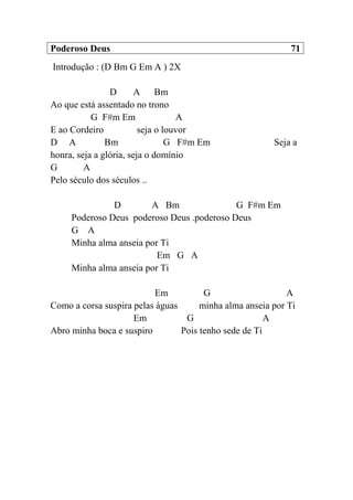 Poderoso Deus 71
Introdução : (D Bm G Em A ) 2X
D A Bm
Ao que está assentado no trono
G F#m Em A
E ao Cordeiro seja o louvor
D A Bm G F#m Em Seja a
honra, seja a glória, seja o domínio
G A
Pelo século dos séculos ..
D A Bm G F#m Em
Poderoso Deus poderoso Deus .poderoso Deus
G A
Minha alma anseia por Ti
Em G A
Minha alma anseia por Ti
Em G A
Como a corsa suspira pelas águas minha alma anseia por Ti
Em G A
Abro minha boca e suspiro Pois tenho sede de Ti
 