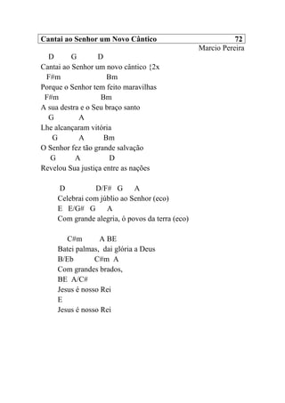 Cantai ao Senhor um Novo Cântico 72
Marcio Pereira
D G D
Cantai ao Senhor um novo cântico {2x
F#m Bm
Porque o Senhor tem feito maravilhas
F#m Bm
A sua destra e o Seu braço santo
G A
Lhe alcançaram vitória
G A Bm
O Senhor fez tão grande salvação
G A D
Revelou Sua justiça entre as nações
D D/F# G A
Celebrai com júblio ao Senhor (eco)
E E/G# G A
Com grande alegria, ó povos da terra (eco)
C#m A BE
Batei palmas, dai glória a Deus
B/Eb C#m A
Com grandes brados,
BE A/C#
Jesus é nosso Rei
E
Jesus é nosso Rei
 