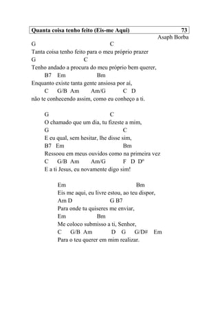 Quanta coisa tenho feito (Eis-me Aqui) 73
Asaph Borba
G C
Tanta coisa tenho feito para o meu próprio prazer
G C
Tenho andado a procura do meu próprio bem querer,
B7 Em Bm
Enquanto existe tanta gente ansiosa por aí,
C G/B Am Am/G C D
não te conhecendo assim, como eu conheço a ti.
G C
O chamado que um dia, tu fizeste a mim,
G C
E eu qual, sem hesitar, lhe disse sim,
B7 Em Bm
Ressoou em meus ouvidos como na primeira vez
C G/B Am Am/G F D Dº
E a ti Jesus, eu novamente digo sim!
Em Bm
Eis me aqui, eu livre estou, ao teu dispor,
Am D G B7
Para onde tu quiseres me enviar,
Em Bm
Me coloco submisso a ti, Senhor,
C G/B Am D G G/D# Em
Para o teu querer em mim realizar.
 