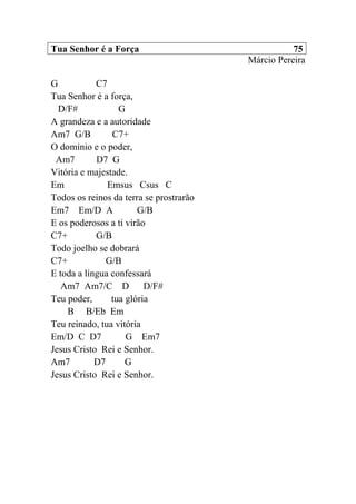Tua Senhor é a Força 75
Márcio Pereira
G C7
Tua Senhor é a força,
D/F# G
A grandeza e a autoridade
Am7 G/B C7+
O domínio e o poder,
Am7 D7 G
Vitória e majestade.
Em Emsus Csus C
Todos os reinos da terra se prostrarão
Em7 Em/D A G/B
E os poderosos a ti virão
C7+ G/B
Todo joelho se dobrará
C7+ G/B
E toda a língua confessará
Am7 Am7/C D D/F#
Teu poder, tua glória
B B/Eb Em
Teu reinado, tua vitória
Em/D C D7 G Em7
Jesus Cristo Rei e Senhor.
Am7 D7 G
Jesus Cristo Rei e Senhor.
 